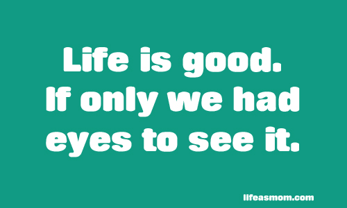 Life is Good. If only we had eyes to see it - Can we change our outlook, despite rough circumstances, and see the good in our lives?